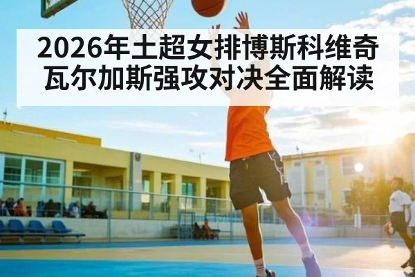 2026年土超女排博斯科维奇瓦尔加斯强攻对决全面解读